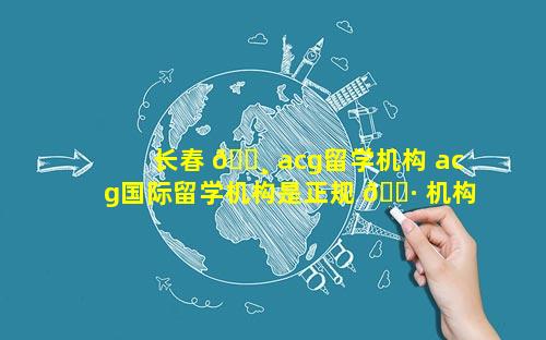 长春 🕸 acg留学机构 acg国际留学机构是正规 🌷 机构吗